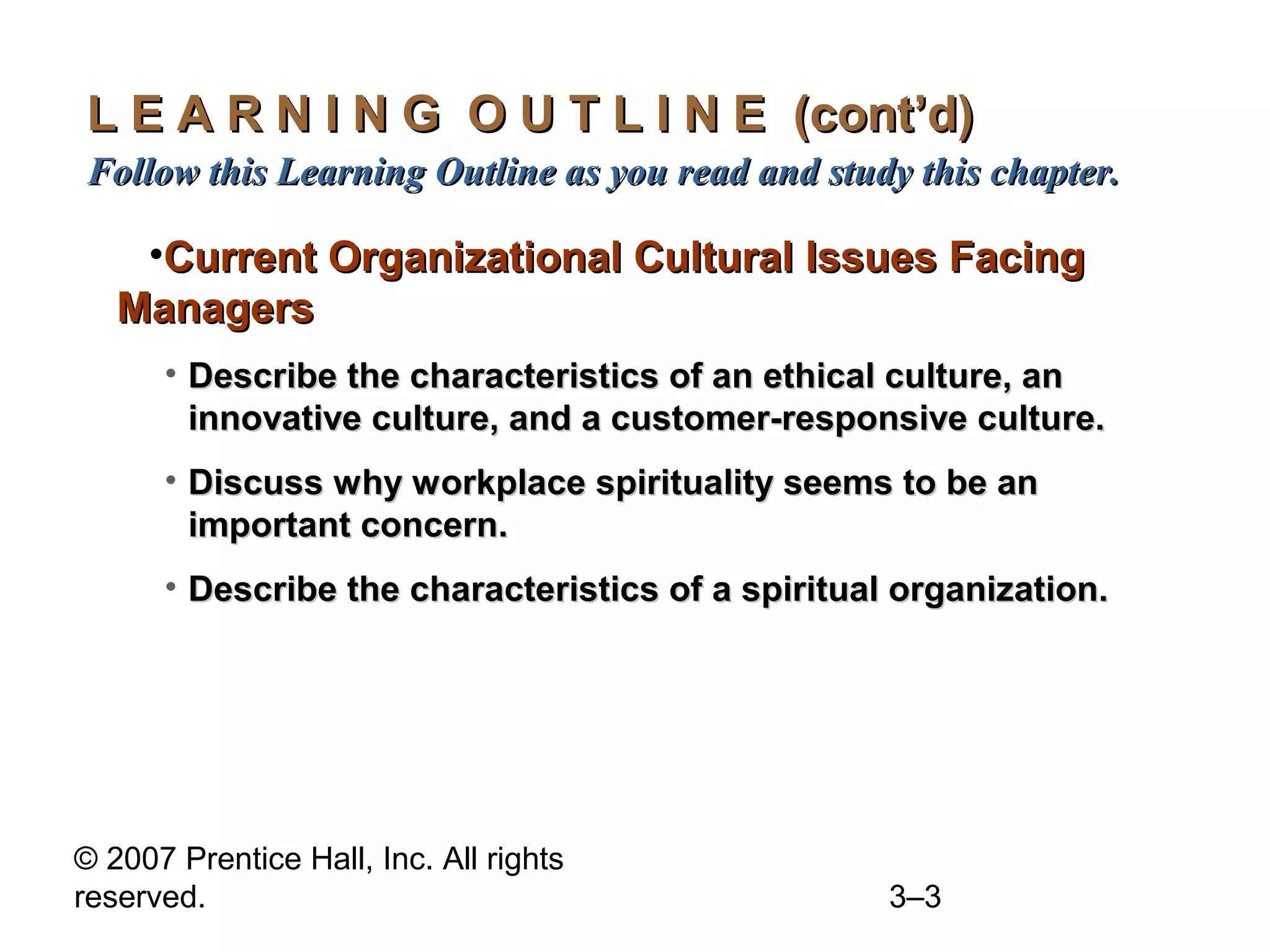 © 2007 Prentice Hall, Inc. All rights
reserved. 3–3
L E A R N I N G O U T L I N E (cont’d)L E A R N I N G O U T L I N E (cont’d)
Follow this Learning Outline as you read and study this chapter.Follow this Learning Outline as you read and study this chapter.
•Current Organizational Cultural Issues FacingCurrent Organizational Cultural Issues Facing
ManagersManagers
• Describe the characteristics of an ethical culture, anDescribe the characteristics of an ethical culture, an
innovative culture, and a customer-responsive culture.innovative culture, and a customer-responsive culture.
• Discuss why workplace spirituality seems to be anDiscuss why workplace spirituality seems to be an
important concern.important concern.
• Describe the characteristics of a spiritual organization.Describe the characteristics of a spiritual organization.
 