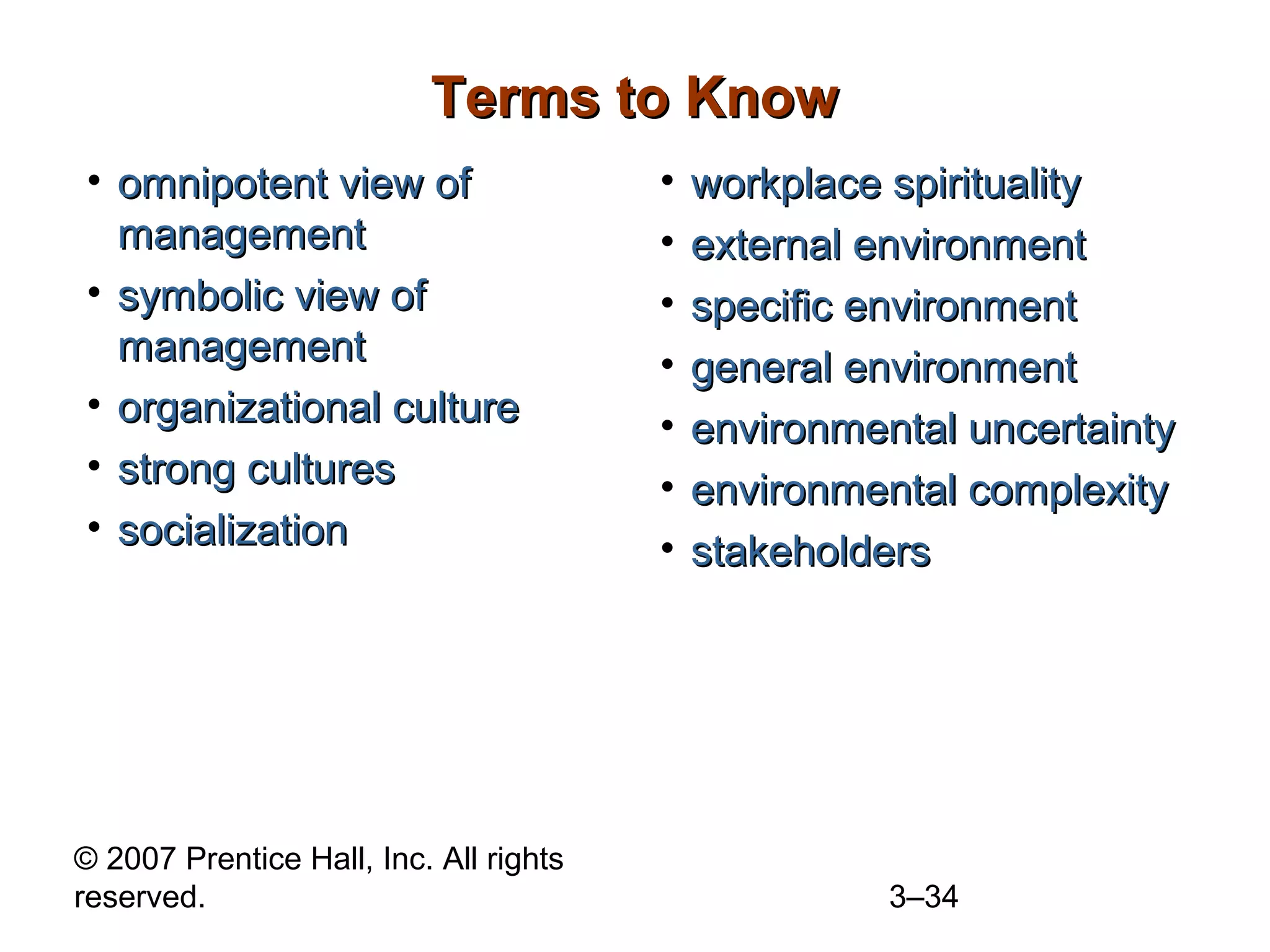 © 2007 Prentice Hall, Inc. All rights
reserved. 3–34
Terms to KnowTerms to Know
• omnipotent view ofomnipotent view of
managementmanagement
• symbolic view ofsymbolic view of
managementmanagement
• organizational cultureorganizational culture
• strong culturesstrong cultures
• socializationsocialization
• workplace spiritualityworkplace spirituality
• external environmentexternal environment
• specific environmentspecific environment
• general environmentgeneral environment
• environmental uncertaintyenvironmental uncertainty
• environmental complexityenvironmental complexity
• stakeholdersstakeholders
 