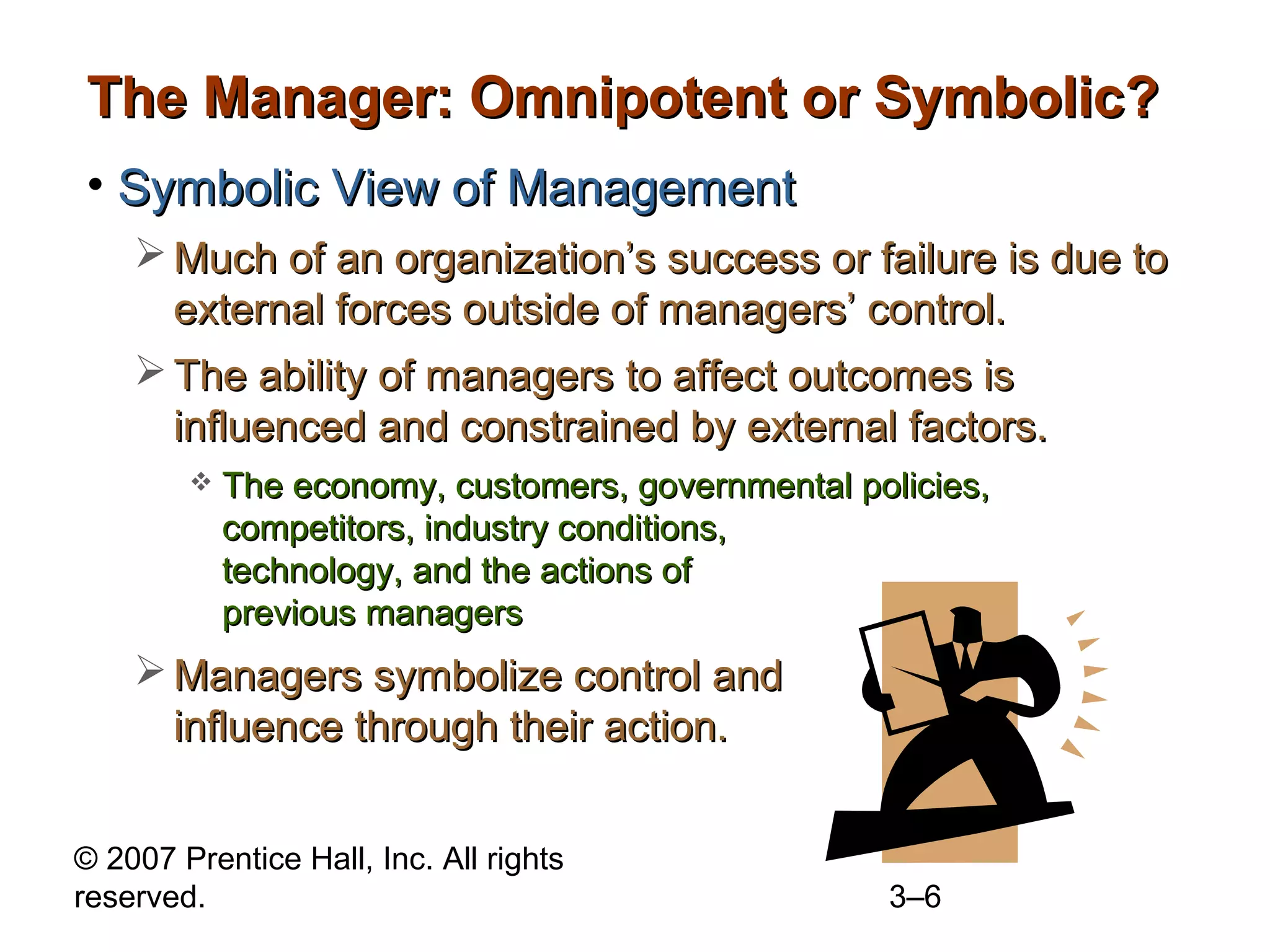 © 2007 Prentice Hall, Inc. All rights
reserved. 3–6
The Manager: Omnipotent or Symbolic?The Manager: Omnipotent or Symbolic?
• Symbolic View of ManagementSymbolic View of Management
 Much of an organization’s success or failure is due toMuch of an organization’s success or failure is due to
external forces outside of managers’ control.external forces outside of managers’ control.
 The ability of managers to affect outcomes isThe ability of managers to affect outcomes is
influenced and constrained by external factors.influenced and constrained by external factors.
 The economy, customers, governmental policies,The economy, customers, governmental policies,
competitors, industry conditions,competitors, industry conditions,
technology, and the actions oftechnology, and the actions of
previous managersprevious managers
 Managers symbolize control andManagers symbolize control and
influence through their action.influence through their action.
 