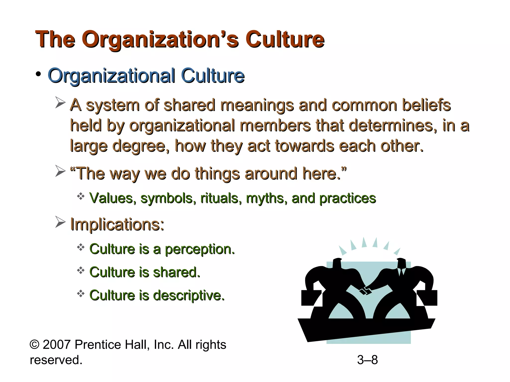 © 2007 Prentice Hall, Inc. All rights
reserved. 3–8
The Organization’s CultureThe Organization’s Culture
• Organizational CultureOrganizational Culture
 A system of shared meanings and common beliefsA system of shared meanings and common beliefs
held by organizational members that determines, in aheld by organizational members that determines, in a
large degree, how they act towards each other.large degree, how they act towards each other.
 ““The way we do things around here.”The way we do things around here.”
 Values, symbols, rituals, myths, and practicesValues, symbols, rituals, myths, and practices
 Implications:Implications:
 Culture is a perception.Culture is a perception.
 Culture is shared.Culture is shared.
 Culture is descriptive.Culture is descriptive.
 