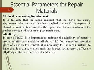 Essential Parameters for Repair
Materials
Minimal or no curing Requirement:
It is desirable that the repair material shall not have any curing
requirement after the repair has been applied or even if it is required; it
should be minimal to ensure that the repair patch hardens and attains the
desired strength without much post-repair-care.
Alkalinity:
In case of RCC, it is important to maintain the alkalinity of concrete
around reinforcement with its pH above 11.5 from corrosion protection
point of view. In this context, it is necessary for the repair material to
have chemical characteristics such that it does not adversely affect the
alkalinity of the base concrete at a later date.
BITS Edu
Campus
Prof. Ankit Patel
10
 