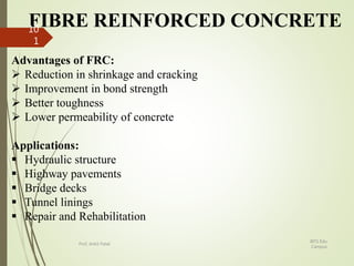 FIBRE REINFORCED CONCRETE
Advantages of FRC:
 Reduction in shrinkage and cracking
 Improvement in bond strength
 Better toughness
 Lower permeability of concrete
Applications:
 Hydraulic structure
 Highway pavements
 Bridge decks
 Tunnel linings
 Repair and Rehabilitation
BITS Edu
Campus
Prof. Ankit Patel
10
1
 