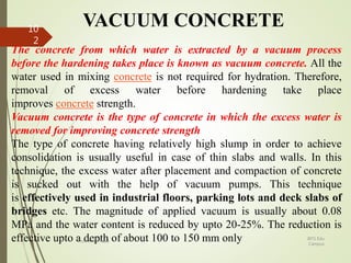 VACUUM CONCRETE
The concrete from which water is extracted by a vacuum process
before the hardening takes place is known as vacuum concrete. All the
water used in mixing concrete is not required for hydration. Therefore,
removal of excess water before hardening take place
improves concrete strength.
Vacuum concrete is the type of concrete in which the excess water is
removed for improving concrete strength
The type of concrete having relatively high slump in order to achieve
consolidation is usually useful in case of thin slabs and walls. In this
technique, the excess water after placement and compaction of concrete
is sucked out with the help of vacuum pumps. This technique
is effectively used in industrial floors, parking lots and deck slabs of
bridges etc. The magnitude of applied vacuum is usually about 0.08
MPa and the water content is reduced by upto 20-25%. The reduction is
effective upto a depth of about 100 to 150 mm only BITS Edu
Campus
Prof. Ankit Patel
10
2
 
