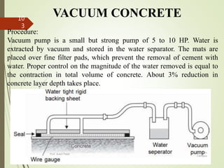 VACUUM CONCRETE
Procedure:
Vacuum pump is a small but strong pump of 5 to 10 HP. Water is
extracted by vacuum and stored in the water separator. The mats are
placed over fine filter pads, which prevent the removal of cement with
water. Proper control on the magnitude of the water removed is equal to
the contraction in total volume of concrete. About 3% reduction in
concrete layer depth takes place.
BITS Edu
Campus
Prof. Ankit Patel
10
3
 