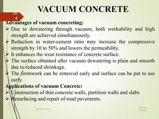 VACUUM CONCRETE
Advantages of vacuum concreting:
 Due to dewatering through vacuum, both workability and high
strength are achieved simultaneously.
 Reduction in water-cement ratio may increase the compressive
strength by 10 to 50% and lowers the permeability.
 It enhances the wear resistance of concrete surface.
 The surface obtained after vacuum dewatering is plain and smooth
due to reduced shrinkage.
 The formwork can be removed early and surface can be put to use
early.
Applications of vacuum Concrete:
 Construction of thin concrete walls, partition walls and slabs
 Resurfacing and repair of road pavements.
BITS Edu
Campus
Prof. Ankit Patel
10
4
 