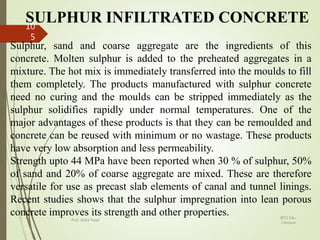 SULPHUR INFILTRATED CONCRETE
Sulphur, sand and coarse aggregate are the ingredients of this
concrete. Molten sulphur is added to the preheated aggregates in a
mixture. The hot mix is immediately transferred into the moulds to fill
them completely. The products manufactured with sulphur concrete
need no curing and the moulds can be stripped immediately as the
sulphur solidifies rapidly under normal temperatures. One of the
major advantages of these products is that they can be remoulded and
concrete can be reused with minimum or no wastage. These products
have very low absorption and less permeability.
Strength upto 44 MPa have been reported when 30 % of sulphur, 50%
of sand and 20% of coarse aggregate are mixed. These are therefore
versatile for use as precast slab elements of canal and tunnel linings.
Recent studies shows that the sulphur impregnation into lean porous
concrete improves its strength and other properties. BITS Edu
Campus
Prof. Ankit Patel
10
5
 