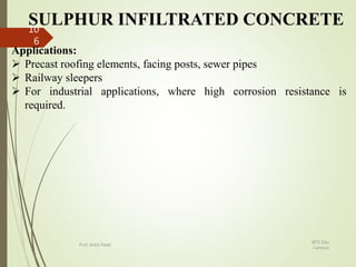 SULPHUR INFILTRATED CONCRETE
Applications:
 Precast roofing elements, facing posts, sewer pipes
 Railway sleepers
 For industrial applications, where high corrosion resistance is
required.
BITS Edu
Campus
Prof. Ankit Patel
10
6
 