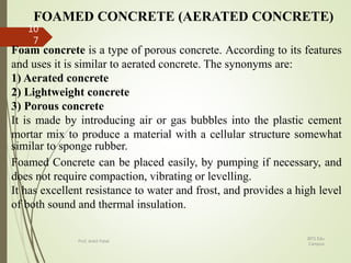 FOAMED CONCRETE (AERATED CONCRETE)
Foam concrete is a type of porous concrete. According to its features
and uses it is similar to aerated concrete. The synonyms are:
1) Aerated concrete
2) Lightweight concrete
3) Porous concrete
It is made by introducing air or gas bubbles into the plastic cement
mortar mix to produce a material with a cellular structure somewhat
similar to sponge rubber.
Foamed Concrete can be placed easily, by pumping if necessary, and
does not require compaction, vibrating or levelling.
It has excellent resistance to water and frost, and provides a high level
of both sound and thermal insulation.
BITS Edu
Campus
Prof. Ankit Patel
10
7
 
