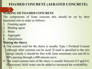 FOAMED CONCRETE (AERATED CONCRETE)
MAKING OF FOAMED CONCRETE
The components of foam concrete mix should be set by their
functional role in order as follows:
1. Foaming agent
2. Binding agent
3. Water
4. Aggregate
5. Admixtures.
Making the Slurry
 The cement used for the slurry is usually Type 1 Portland Cement
although other cements can be used. If sand is specified in the mix
design ideally it should be fine with 2mm maximum size and 60 to
90% passing through a 600 micron sieve.
 The water:cement ratio of the slurry is usually between 0.5 and 0.6.
If necessary more water can be added to increased the workability.
BITS Edu
Campus
Prof. Ankit Patel
10
8
 