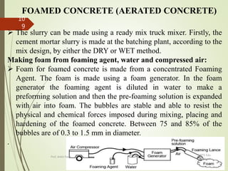 FOAMED CONCRETE (AERATED CONCRETE)
 The slurry can be made using a ready mix truck mixer. Firstly, the
cement mortar slurry is made at the batching plant, according to the
mix design, by either the DRY or WET method.
Making foam from foaming agent, water and compressed air:
 Foam for foamed concrete is made from a concentrated Foaming
Agent. The foam is made using a foam generator. In the foam
generator the foaming agent is diluted in water to make a
preforming solution and then the pre-foaming solution is expanded
with air into foam. The bubbles are stable and able to resist the
physical and chemical forces imposed during mixing, placing and
hardening of the foamed concrete. Between 75 and 85% of the
bubbles are of 0.3 to 1.5 mm in diameter.
.
BITS Edu
Campus
Prof. Ankit Patel
10
9
 