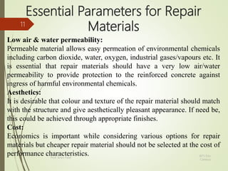 Essential Parameters for Repair
Materials
Low air & water permeability:
Permeable material allows easy permeation of environmental chemicals
including carbon dioxide, water, oxygen, industrial gases/vapours etc. It
is essential that repair materials should have a very low air/water
permeability to provide protection to the reinforced concrete against
ingress of harmful environmental chemicals.
Aesthetics:
It is desirable that colour and texture of the repair material should match
with the structure and give aesthetically pleasant appearance. If need be,
this could be achieved through appropriate finishes.
Cost:
Economics is important while considering various options for repair
materials but cheaper repair material should not be selected at the cost of
performance characteristics. BITS Edu
Campus
Prof. Ankit Patel
11
 