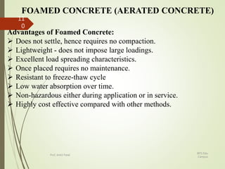 FOAMED CONCRETE (AERATED CONCRETE)
Advantages of Foamed Concrete:
 Does not settle, hence requires no compaction.
 Lightweight - does not impose large loadings.
 Excellent load spreading characteristics.
 Once placed requires no maintenance.
 Resistant to freeze-thaw cycle
 Low water absorption over time.
 Non-hazardous either during application or in service.
 Highly cost effective compared with other methods.
BITS Edu
Campus
Prof. Ankit Patel
11
0
 