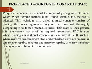PRE-PLACED AGGREGATE CONCRETE (PAC)
Pre-placed concrete is a special technique of placing concrete under
water. When tremine method is not found feasible, this method is
adopted. This technique also called grouted concrete consists of
placing the coarse aggregate only in the form and thoroughly
compacting it to form a prepacked mass. This mass is then grouted
with the cement mortar of the required proportions. PAC is used
where placing conventional concrete is extremely difficult, such as
where massive reinforcement steel and embedded items are present, in
underwater repairs, concrete and masonry repairs, or where shrinkage
of concrete must be kept to a minimum.
BITS Edu
Campus
Prof. Ankit Patel
11
2
 