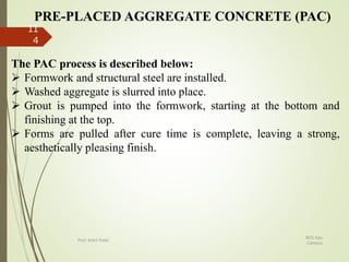 PRE-PLACED AGGREGATE CONCRETE (PAC)
The PAC process is described below:
 Formwork and structural steel are installed.
 Washed aggregate is slurred into place.
 Grout is pumped into the formwork, starting at the bottom and
finishing at the top.
 Forms are pulled after cure time is complete, leaving a strong,
aesthetically pleasing finish.
BITS Edu
Campus
Prof. Ankit Patel
11
4
 