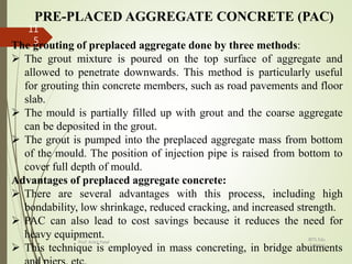 PRE-PLACED AGGREGATE CONCRETE (PAC)
The grouting of preplaced aggregate done by three methods:
 The grout mixture is poured on the top surface of aggregate and
allowed to penetrate downwards. This method is particularly useful
for grouting thin concrete members, such as road pavements and floor
slab.
 The mould is partially filled up with grout and the coarse aggregate
can be deposited in the grout.
 The grout is pumped into the preplaced aggregate mass from bottom
of the mould. The position of injection pipe is raised from bottom to
cover full depth of mould.
Advantages of preplaced aggregate concrete:
 There are several advantages with this process, including high
bondability, low shrinkage, reduced cracking, and increased strength.
 PAC can also lead to cost savings because it reduces the need for
heavy equipment.
 This technique is employed in mass concreting, in bridge abutments
BITS Edu
Campus
Prof. Ankit Patel
11
5
 