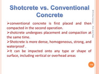 conventional concrete is first placed and then
compacted in the second operation.
shotcrete undergoes placement and compaction at
the same time.
Shotcrete is more dense, homogeneous, strong, and
waterproof .
It can be impacted onto any type or shape of
surface, including vertical or overhead areas
BITSEduCampusProf.AnkitPatel
119
 