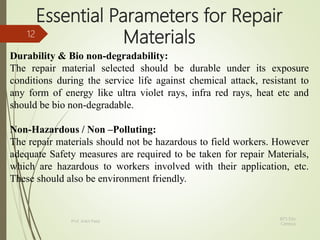 Essential Parameters for Repair
Materials
Durability & Bio non-degradability:
The repair material selected should be durable under its exposure
conditions during the service life against chemical attack, resistant to
any form of energy like ultra violet rays, infra red rays, heat etc and
should be bio non-degradable.
Non-Hazardous / Non –Polluting:
The repair materials should not be hazardous to field workers. However
adequate Safety measures are required to be taken for repair Materials,
which are hazardous to workers involved with their application, etc.
These should also be environment friendly.
BITS Edu
Campus
Prof. Ankit Patel
12
 