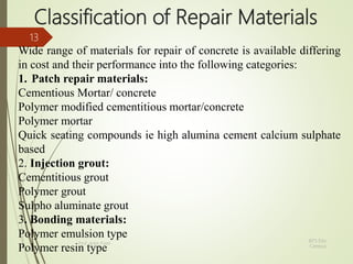 Classification of Repair Materials
Wide range of materials for repair of concrete is available differing
in cost and their performance into the following categories:
1. Patch repair materials:
Cementious Mortar/ concrete
Polymer modified cementitious mortar/concrete
Polymer mortar
Quick seating compounds ie high alumina cement calcium sulphate
based
2. Injection grout:
Cementitious grout
Polymer grout
Sulpho aluminate grout
3. Bonding materials:
Polymer emulsion type
Polymer resin type
BITS Edu
Campus
Prof. Ankit Patel
13
 