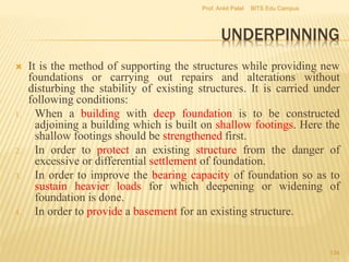 UNDERPINNING
 It is the method of supporting the structures while providing new
foundations or carrying out repairs and alterations without
disturbing the stability of existing structures. It is carried under
following conditions:
1. When a building with deep foundation is to be constructed
adjoining a building which is built on shallow footings. Here the
shallow footings should be strengthened first.
2. In order to protect an existing structure from the danger of
excessive or differential settlement of foundation.
3. In order to improve the bearing capacity of foundation so as to
sustain heavier loads for which deepening or widening of
foundation is done.
4. In order to provide a basement for an existing structure.
BITS Edu CampusProf. Ankit Patel
134
 