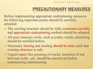 PRECAUTIONARY MEASURES
Before implementing appropriate underpinning measures
the following important points should be carefully
attended:
 The existing structure should be fully examined carefully
and appropriate underpinning method should be adopted.
 All poor masonry work, such as joints, cracks, plastering
should be rectified before.
 Necessary shoring and struting should be done such that
existing structure is safe.
 Urgent repair like grouting of cracks, insertion of rod
between walls , etc. should be carried out before
commencing underpinning.
BITS Edu CampusProf. Ankit Patel
135
 
