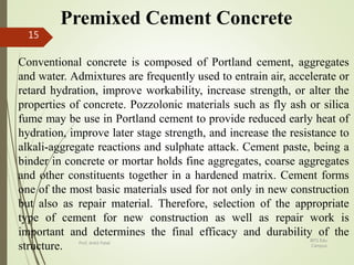 Premixed Cement Concrete
Conventional concrete is composed of Portland cement, aggregates
and water. Admixtures are frequently used to entrain air, accelerate or
retard hydration, improve workability, increase strength, or alter the
properties of concrete. Pozzolonic materials such as fly ash or silica
fume may be use in Portland cement to provide reduced early heat of
hydration, improve later stage strength, and increase the resistance to
alkali-aggregate reactions and sulphate attack. Cement paste, being a
binder in concrete or mortar holds fine aggregates, coarse aggregates
and other constituents together in a hardened matrix. Cement forms
one of the most basic materials used for not only in new construction
but also as repair material. Therefore, selection of the appropriate
type of cement for new construction as well as repair work is
important and determines the final efficacy and durability of the
structure.
BITS Edu
Campus
Prof. Ankit Patel
15
 