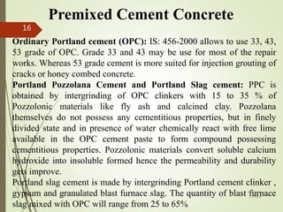 Premixed Cement Concrete
Ordinary Portland cement (OPC): IS: 456-2000 allows to use 33, 43,
53 grade of OPC. Grade 33 and 43 may be use for most of the repair
works. Whereas 53 grade cement is more suited for injection grouting of
cracks or honey combed concrete.
Portland Pozzolana Cement and Portland Slag cement: PPC is
obtained by intergrinding of OPC clinkers with 15 to 35 % of
Pozzolonic materials like fly ash and calcined clay. Pozzolana
themselves do not possess any cementitious properties, but in finely
divided state and in presence of water chemically react with free lime
available in the OPC cement paste to form compound possessing
cementitious properties. Pozzolonic materials convert soluble calcium
hydroxide into insoluble formed hence the permeability and durability
gets improve.
Portland slag cement is made by intergrinding Portland cement clinker ,
gypsum and granulated blast furnace slag. The quantity of blast furnace
slag mixed with OPC will range from 25 to 65%
BITS Edu
Campus
Prof. Ankit Patel
16
 