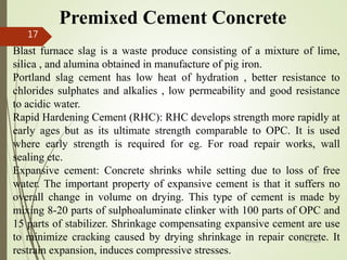 Premixed Cement Concrete
Blast furnace slag is a waste produce consisting of a mixture of lime,
silica , and alumina obtained in manufacture of pig iron.
Portland slag cement has low heat of hydration , better resistance to
chlorides sulphates and alkalies , low permeability and good resistance
to acidic water.
Rapid Hardening Cement (RHC): RHC develops strength more rapidly at
early ages but as its ultimate strength comparable to OPC. It is used
where early strength is required for eg. For road repair works, wall
sealing etc.
Expansive cement: Concrete shrinks while setting due to loss of free
water. The important property of expansive cement is that it suffers no
overall change in volume on drying. This type of cement is made by
mixing 8-20 parts of sulphoaluminate clinker with 100 parts of OPC and
15 parts of stabilizer. Shrinkage compensating expansive cement are use
to minimize cracking caused by drying shrinkage in repair concrete. It
restrain expansion, induces compressive stresses.
BITS Edu
Campus
Prof. Ankit Patel
17
 