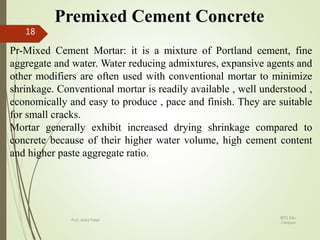 Premixed Cement Concrete
Pr-Mixed Cement Mortar: it is a mixture of Portland cement, fine
aggregate and water. Water reducing admixtures, expansive agents and
other modifiers are often used with conventional mortar to minimize
shrinkage. Conventional mortar is readily available , well understood ,
economically and easy to produce , pace and finish. They are suitable
for small cracks.
Mortar generally exhibit increased drying shrinkage compared to
concrete because of their higher water volume, high cement content
and higher paste aggregate ratio.
BITS Edu
Campus
Prof. Ankit Patel
18
 