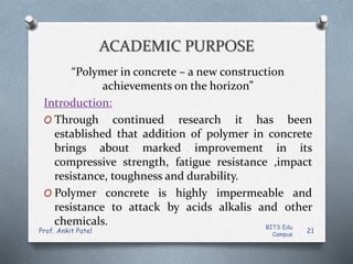 ACADEMIC PURPOSE
“Polymer in concrete – a new construction
achievements on the horizon”
Introduction:
O Through continued research it has been
established that addition of polymer in concrete
brings about marked improvement in its
compressive strength, fatigue resistance ,impact
resistance, toughness and durability.
O Polymer concrete is highly impermeable and
resistance to attack by acids alkalis and other
chemicals. BITS Edu
Campus
Prof. Ankit Patel 21
 