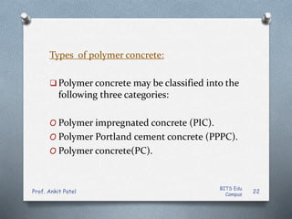 Types of polymer concrete:
 Polymer concrete may be classified into the
following three categories:
O Polymer impregnated concrete (PIC).
O Polymer Portland cement concrete (PPPC).
O Polymer concrete(PC).
BITS Edu
Campus
Prof. Ankit Patel 22
 