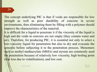The concept underlying PIC is that if voids are responsible for low
strength as well as poor durability of concrete in severe
environments, then eliminating them by filling with a polymer should
improve the characteristics of the material.
It is difficult for a liquid to penetrate it if the viscosity of the liquid is
high and the voids in concrete are not empty (they contain water and
air). Therefore, for producing PIC, it is essential not only to select a
low-viscosity liquid for penetration but also to dry and evacuate the
concrete before subjecting it to the penetration process. Monomers
such as methyl methacrylate (MMA) and styrene are commonly used
for penetration because of relatively low viscosity, high boiling point
(less loss due to volatilization), and low cost.
BITS Edu
Campus
Prof. Ankit Patel
24
 