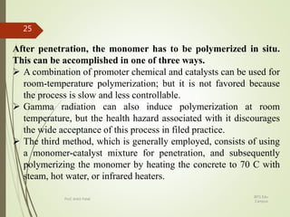 After penetration, the monomer has to be polymerized in situ.
This can be accomplished in one of three ways.
 A combination of promoter chemical and catalysts can be used for
room-temperature polymerization; but it is not favored because
the process is slow and less controllable.
 Gamma radiation can also induce polymerization at room
temperature, but the health hazard associated with it discourages
the wide acceptance of this process in filed practice.
 The third method, which is generally employed, consists of using
a monomer-catalyst mixture for penetration, and subsequently
polymerizing the monomer by heating the concrete to 70 C with
steam, hot water, or infrared heaters.
BITS Edu
Campus
Prof. Ankit Patel
25
 