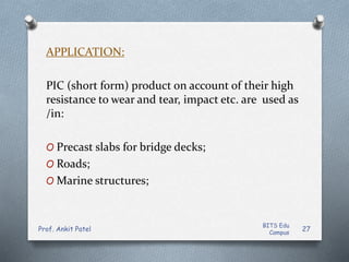 APPLICATION:
PIC (short form) product on account of their high
resistance to wear and tear, impact etc. are used as
/in:
O Precast slabs for bridge decks;
O Roads;
O Marine structures;
BITS Edu
Campus
Prof. Ankit Patel 27
 