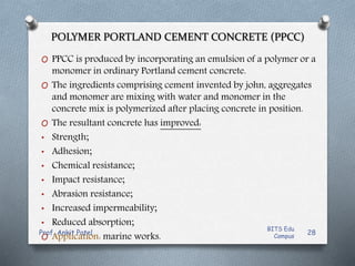 POLYMER PORTLAND CEMENT CONCRETE (PPCC)
O PPCC is produced by incorporating an emulsion of a polymer or a
monomer in ordinary Portland cement concrete.
O The ingredients comprising cement invented by john, aggregates
and monomer are mixing with water and monomer in the
concrete mix is polymerized after placing concrete in position.
O The resultant concrete has improved:
• Strength;
• Adhesion;
• Chemical resistance;
• Impact resistance;
• Abrasion resistance;
• Increased impermeability;
• Reduced absorption;
O Application: marine works.
BITS Edu
Campus
Prof. Ankit Patel 28
 