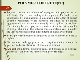 POLYMER CONCRETE(PC)
 Polymer concrete is a mixture of aggregates with polymer as the
sole binder. There is no bonding material present. Portland cement
is not used. It is manufactured in a manner similar to that of cement
concrete. Monomers or pre polymers are added to the graded
aggregate and the mixture is thoroughly mixed by hand or machine.
The thoroughly mixed polymer concrete material is cast in moulds
of steel or aluminum. The polymer concrete material cast in moulds
are then polymerized either at room temp or at an elevated temp.
 In PC polymer/monomer is employed to act as binder in place of
cement.
 The monomer and aggregate are mixed together and the monomer is
polymerized after placement of concrete in position.
 Application: industrial structures, dams, as it possess good electrical
properties it can be use to manufacturing electric poles.
BITS Edu
Campus
Prof. Ankit Patel
29
 