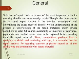 General
Selection of repair material is one of the most important tasks for
ensuring durable and trust worthy repair. Though, the pre-requisite
for a sound repair system is the detailed investigation and
determining the exact cause of distress, yet an understanding of the
process of deterioration of the repair materials under service
conditions is vital. Of course, availability of materials of relevance,
equipment and skilled labour have to be explored before deciding
upon the repair material. Since, cementitious products have a
tendency to shrink and hardening with age, it is essential that the
repair material for repairing concrete or plaster should be of non
shrink type and compatible with parent material.
BITS Edu
Campus
Prof. Ankit Patel
3
 