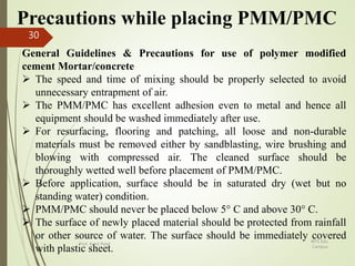 Precautions while placing PMM/PMC
General Guidelines & Precautions for use of polymer modified
cement Mortar/concrete
 The speed and time of mixing should be properly selected to avoid
unnecessary entrapment of air.
 The PMM/PMC has excellent adhesion even to metal and hence all
equipment should be washed immediately after use.
 For resurfacing, flooring and patching, all loose and non-durable
materials must be removed either by sandblasting, wire brushing and
blowing with compressed air. The cleaned surface should be
thoroughly wetted well before placement of PMM/PMC.
 Before application, surface should be in saturated dry (wet but no
standing water) condition.
 PMM/PMC should never be placed below 5° C and above 30° C.
 The surface of newly placed material should be protected from rainfall
or other source of water. The surface should be immediately covered
with plastic sheet.
BITS Edu
Campus
Prof. Ankit Patel
30
 