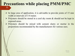 Precautions while placing PMM/PMC
 In large area of application, it is advisable to provide joints of 15 mm
width at intervals of 3-4 meter.
 Polymers should be stored in a cool dry room & should not be kept in
exposed areas.
 Polymers should be mixed with cement slurry or mortar in the
proportions recommended by the manufacturers for various uses.
BITS Edu
Campus
Prof. Ankit Patel
31
 
