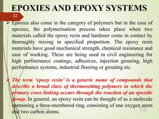 EPOXIES AND EPOXY SYSTEMS
.
 Epoxies also come in the category of polymers but in the case of
epoxies, the polymerisation process takes place when two
materials called the epoxy resin and hardener come in contact by
thoroughly mixing in specified proportion. The epoxy resin
materials have good mechanical strength, chemical resistance and
ease of working. These are being used in civil engineering for
high performance coatings, adhesives, injection grouting, high
performance systems, industrial flooring or grouting etc.
 The term ‘epoxy resin’ is a generic name of compounds that
describe a broad class of thermosetting polymers in which the
primary cross linking occurs through the reaction of an epoxide
group. In general, an epoxy resin can be thought of as a molecule
containing a three-membered ring, consisting of one oxygen atom
and two carbon atoms.
BITS Edu
Campus
Prof. Ankit Patel
32
 