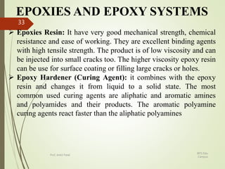 EPOXIES AND EPOXY SYSTEMS
 Epoxies Resin: It have very good mechanical strength, chemical
resistance and ease of working. They are excellent binding agents
with high tensile strength. The product is of low viscosity and can
be injected into small cracks too. The higher viscosity epoxy resin
can be use for surface coating or filling large cracks or holes.
 Epoxy Hardener (Curing Agent): it combines with the epoxy
resin and changes it from liquid to a solid state. The most
common used curing agents are aliphatic and aromatic amines
and polyamides and their products. The aromatic polyamine
curing agents react faster than the aliphatic polyamines
BITS Edu
Campus
Prof. Ankit Patel
33
 