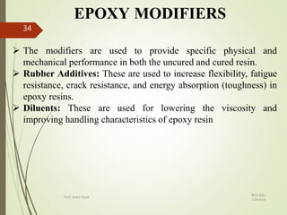 EPOXY MODIFIERS
 The modifiers are used to provide specific physical and
mechanical performance in both the uncured and cured resin.
 Rubber Additives: These are used to increase flexibility, fatigue
resistance, crack resistance, and energy absorption (toughness) in
epoxy resins.
 Diluents: These are used for lowering the viscosity and
improving handling characteristics of epoxy resin
BITS Edu
Campus
Prof. Ankit Patel
34
 