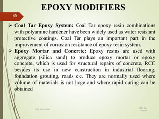 EPOXY MODIFIERS
 Coal Tar Epoxy System: Coal Tar epoxy resin combinations
with polyamine hardener have been widely used as water resistant
protective coatings. Coal Tar plays an important part in the
improvement of corrosion resistance of epoxy resin system.
 Epoxy Mortar and Concrete: Epoxy resins are used with
aggregate (silica sand) to produce epoxy mortar or epoxy
concrete, which is used for structural repairs of concrete, RCC
besides its use in new construction in industrial flooring,
foundation grouting, roads etc. They are normally used where
volume of materials is not large and where rapid curing can be
obtained
BITS Edu
Campus
Prof. Ankit Patel
35
 