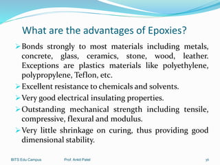 What are the advantages of Epoxies?
Bonds strongly to most materials including metals,
concrete, glass, ceramics, stone, wood, leather.
Exceptions are plastics materials like polyethylene,
polypropylene, Teflon, etc.
Excellent resistance to chemicals and solvents.
Very good electrical insulating properties.
Outstanding mechanical strength including tensile,
compressive, flexural and modulus.
Very little shrinkage on curing, thus providing good
dimensional stability.
BITS Edu Campus Prof. Ankit Patel 36
 