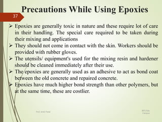 Precautions While Using Epoxies
 Epoxies are generally toxic in nature and these require lot of care
in their handling. The special care required to be taken during
their mixing and applications
 They should not come in contact with the skin. Workers should be
provided with rubber gloves.
 The utensils/ equipment's used for the mixing resin and hardener
should be cleaned immediately after their use.
 The epoxies are generally used as an adhesive to act as bond coat
between the old concrete and repaired concrete.
 Epoxies have much higher bond strength than other polymers, but
at the same time, these are costlier.
BITS Edu
Campus
Prof. Ankit Patel
37
 