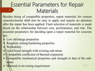 Essential Parameters for Repair
Materials
Besides being of compatible properties, repair materials for cement
concrete/mortar shall also be easy to apply and require no attention
after the repair has been applied. Final selection of materials is made
based on the relationship between cost, performance, and risk. The
essential parameters for deciding upon a repair material for concrete
are:
 Low shrinkage properties
 Requisite setting/hardening properties
 Workability
 Good bond strength with existing sub-strata
 Compatible coefficient of thermal expansion
 Compatible mechanical properties and strength to that of the sub-
strata
 Minimal or no curing requirement
BITS Edu
Campus
Prof. Ankit Patel
4
 