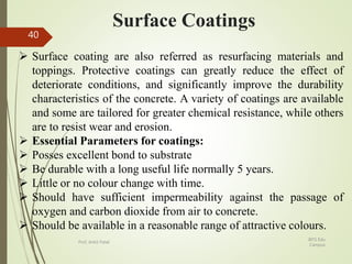 Surface Coatings
 Surface coating are also referred as resurfacing materials and
toppings. Protective coatings can greatly reduce the effect of
deteriorate conditions, and significantly improve the durability
characteristics of the concrete. A variety of coatings are available
and some are tailored for greater chemical resistance, while others
are to resist wear and erosion.
 Essential Parameters for coatings:
 Posses excellent bond to substrate
 Be durable with a long useful life normally 5 years.
 Little or no colour change with time.
 Should have sufficient impermeability against the passage of
oxygen and carbon dioxide from air to concrete.
 Should be available in a reasonable range of attractive colours.
BITS Edu
Campus
Prof. Ankit Patel
40
 