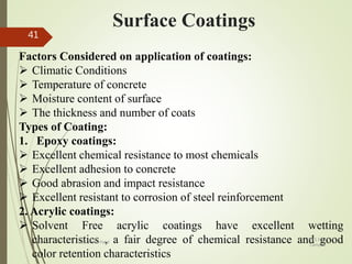 Surface Coatings
Factors Considered on application of coatings:
 Climatic Conditions
 Temperature of concrete
 Moisture content of surface
 The thickness and number of coats
Types of Coating:
1. Epoxy coatings:
 Excellent chemical resistance to most chemicals
 Excellent adhesion to concrete
 Good abrasion and impact resistance
 Excellent resistant to corrosion of steel reinforcement
2. Acrylic coatings:
 Solvent Free acrylic coatings have excellent wetting
characteristics , a fair degree of chemical resistance and good
color retention characteristics
BITS Edu
Campus
Prof. Ankit Patel
41
 