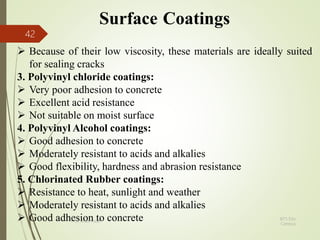 Surface Coatings
 Because of their low viscosity, these materials are ideally suited
for sealing cracks
3. Polyvinyl chloride coatings:
 Very poor adhesion to concrete
 Excellent acid resistance
 Not suitable on moist surface
4. Polyvinyl Alcohol coatings:
 Good adhesion to concrete
 Moderately resistant to acids and alkalies
 Good flexibility, hardness and abrasion resistance
5. Chlorinated Rubber coatings:
 Resistance to heat, sunlight and weather
 Moderately resistant to acids and alkalies
 Good adhesion to concrete BITS Edu
Campus
Prof. Ankit Patel
42
 