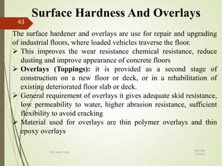 Surface Hardness And Overlays
The surface hardener and overlays are use for repair and upgrading
of industrial floors, where loaded vehicles traverse the floor.
 This improves the wear resistance chemical resistance, reduce
dusting and improve appearance of concrete floors
 Overlays (Toppings): it is provided as a second stage of
construction on a new floor or deck, or in a rehabilitation of
existing deteriorated floor slab or deck.
 General requirement of overlays it gives adequate skid resistance,
low permeability to water, higher abrasion resistance, sufficient
flexibility to avoid cracking
 Material used for overlays are thin polymer overlays and thin
epoxy overlays
BITS Edu
Campus
Prof. Ankit Patel
43
 