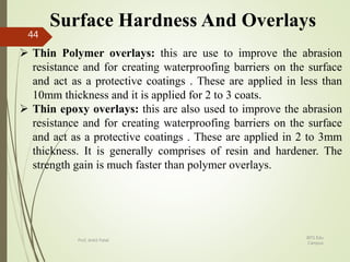 Surface Hardness And Overlays
 Thin Polymer overlays: this are use to improve the abrasion
resistance and for creating waterproofing barriers on the surface
and act as a protective coatings . These are applied in less than
10mm thickness and it is applied for 2 to 3 coats.
 Thin epoxy overlays: this are also used to improve the abrasion
resistance and for creating waterproofing barriers on the surface
and act as a protective coatings . These are applied in 2 to 3mm
thickness. It is generally comprises of resin and hardener. The
strength gain is much faster than polymer overlays.
BITS Edu
Campus
Prof. Ankit Patel
44
 